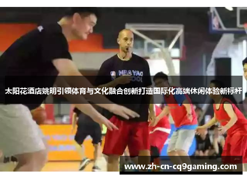 太阳花酒店姚明引领体育与文化融合创新打造国际化高端休闲体验新标杆