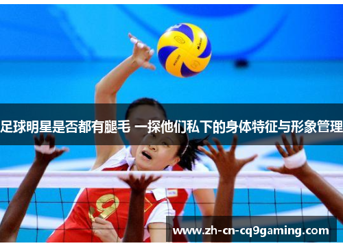 足球明星是否都有腿毛 一探他们私下的身体特征与形象管理