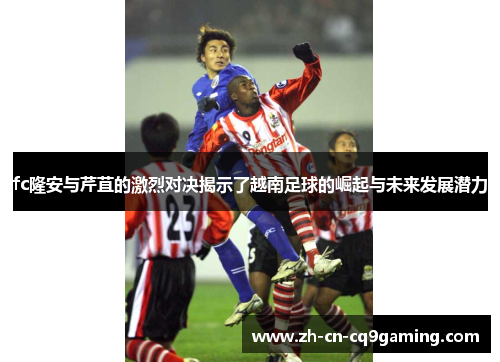 fc隆安与芹苴的激烈对决揭示了越南足球的崛起与未来发展潜力
